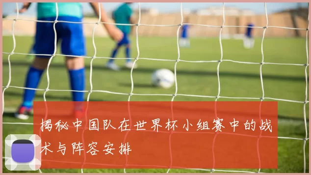 揭秘中国队在世界杯小组赛中的战术与阵容安排
