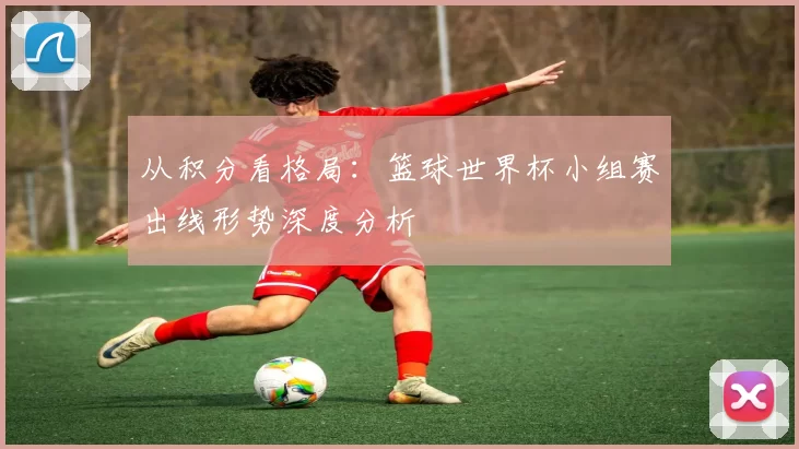 从积分看格局:篮球世界杯小组赛出线形势深度分析
