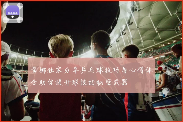 黄娜独家分享乒乓球技巧与心得体会助你提升球技的秘密武器