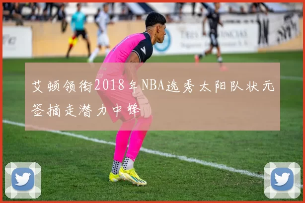 艾顿领衔2018年NBA选秀太阳队状元签摘走潜力中锋
