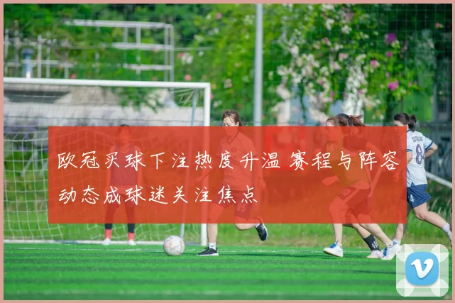欧冠买球下注热度升温 赛程与阵容动态成球迷关注焦点