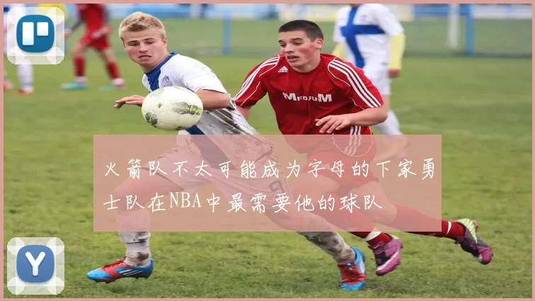 火箭队不太可能成为字母的下家勇士队在NBA中最需要他的球队