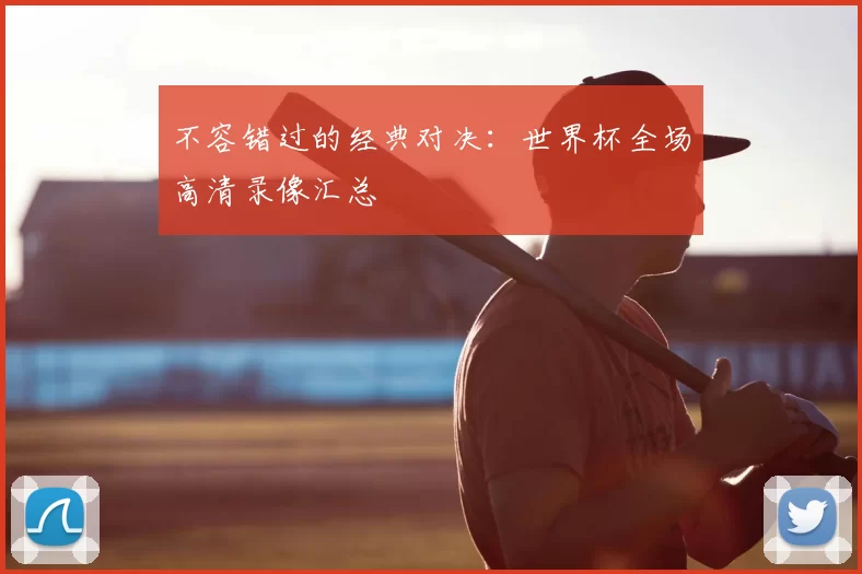 不容错过的经典对决:世界杯全场高清录像汇总