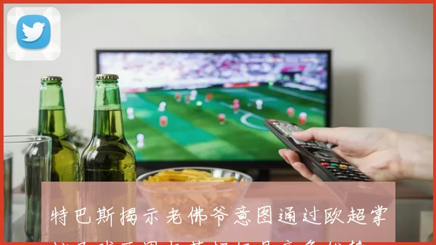 特巴斯揭示老佛爷意图通过欧超掌控足球西甲与英超仍具竞争优势