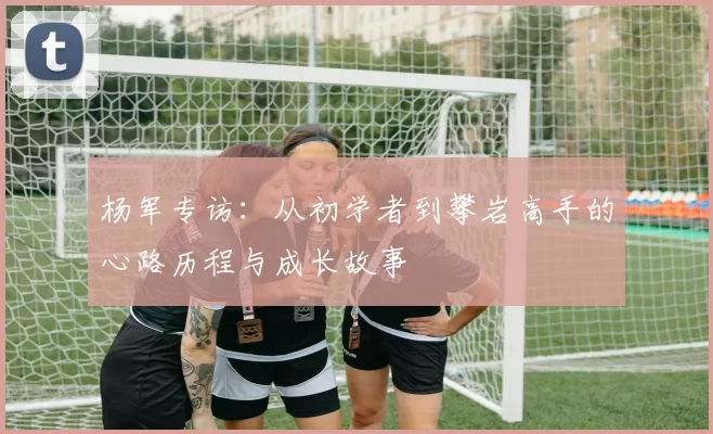 杨军专访：从初学者到攀岩高手的心路历程与成长故事
