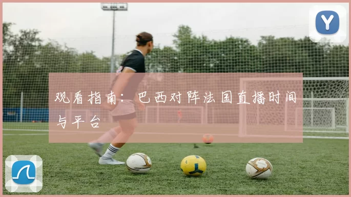 观看指南:巴西对阵法国直播时间与平台