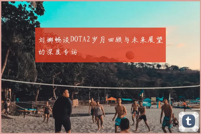 刘娜畅谈DOTA2岁月回顾与未来展望的深度专访