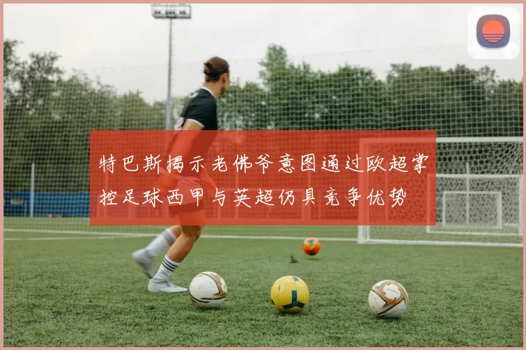 特巴斯揭示老佛爷意图通过欧超掌控足球西甲与英超仍具竞争优势
