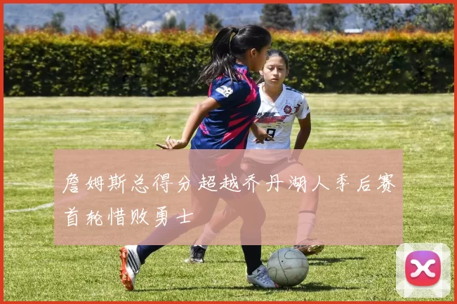 詹姆斯总得分超越乔丹湖人季后赛首轮惜败勇士