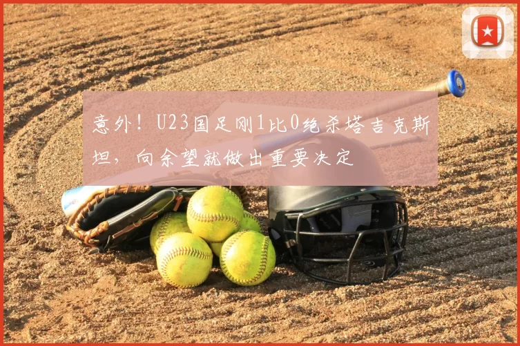 意外！U23国足刚1比0绝杀塔吉克斯坦，向余望就做出重要决定