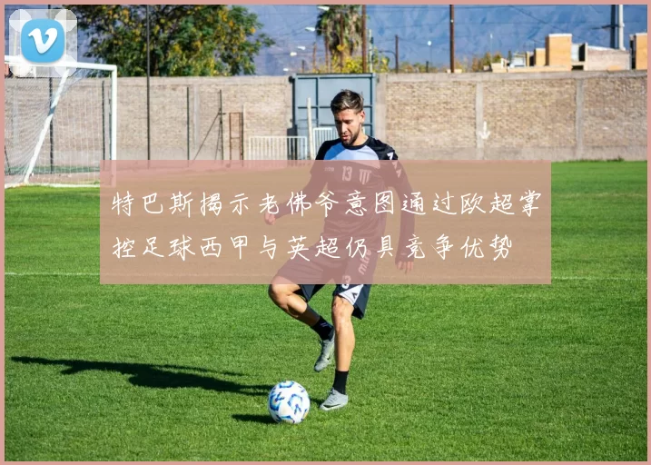 特巴斯揭示老佛爷意图通过欧超掌控足球西甲与英超仍具竞争优势