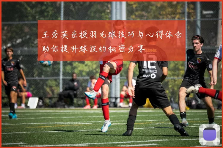 王秀英亲授羽毛球技巧与心得体会助你提升球技的秘密分享