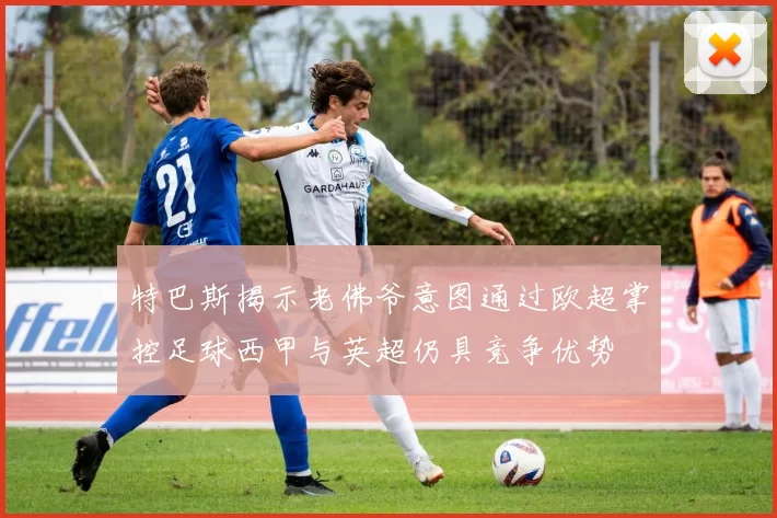 特巴斯揭示老佛爷意图通过欧超掌控足球西甲与英超仍具竞争优势