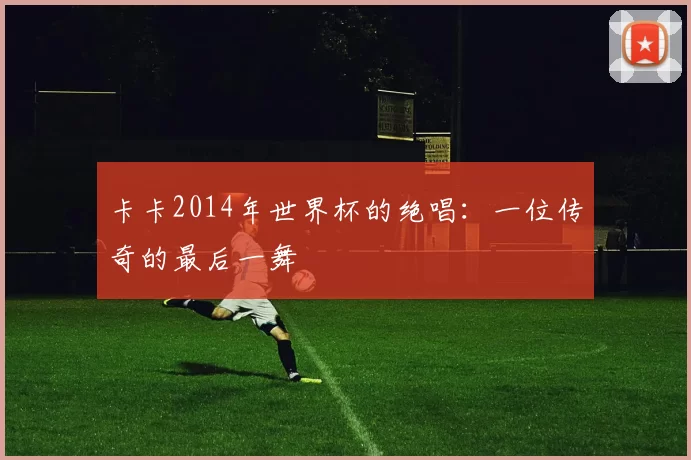 卡卡2014年世界杯的绝唱：一位传奇的最后一舞
