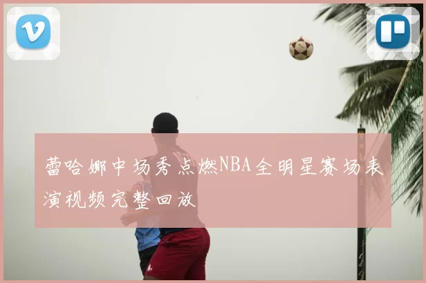 蕾哈娜中场秀点燃NBA全明星赛场表演视频完整回放
