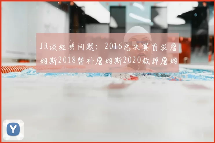JR谈经典问题：2016总决赛首发詹姆斯2018替补詹姆斯2020裁掉詹姆斯的背后故事