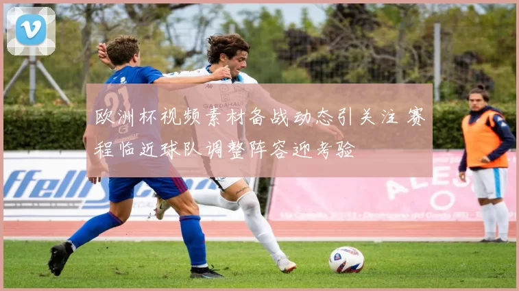 欧洲杯视频素材备战动态引关注 赛程临近球队调整阵容迎考验