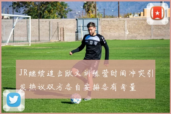 JR继续追击欧文训练营时间冲突引发热议双方各自安排各有考量