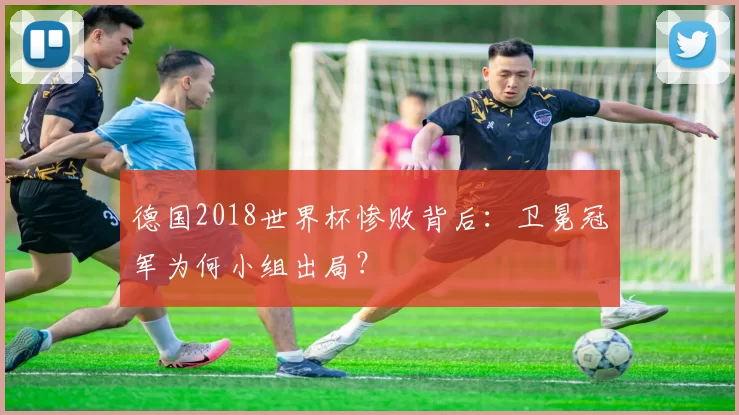德国2018世界杯惨败背后：卫冕冠军为何小组出局？