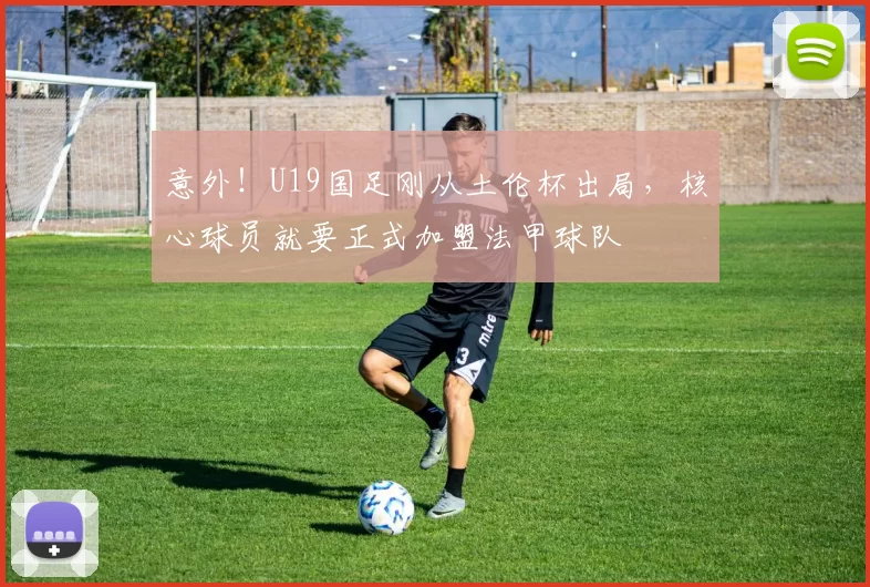 意外！U19国足刚从土伦杯出局，核心球员就要正式加盟法甲球队