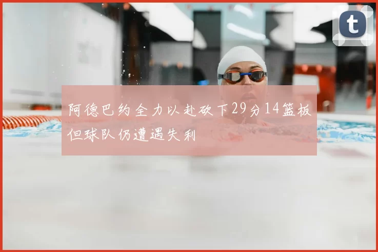 阿德巴约全力以赴砍下29分14篮板但球队仍遭遇失利