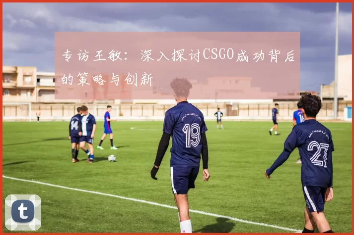 专访王敏：深入探讨CSGO成功背后的策略与创新