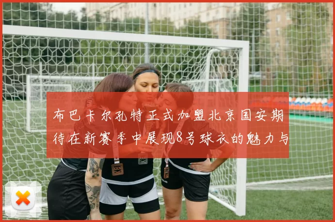 布巴卡尔孔特正式加盟北京国安期待在新赛季中展现8号球衣的魅力与实力
