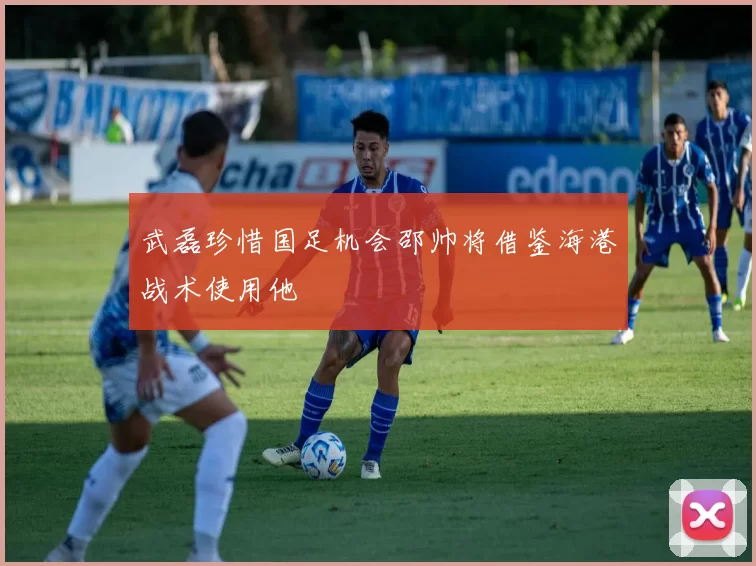 武磊珍惜国足机会邵帅将借鉴海港战术使用他