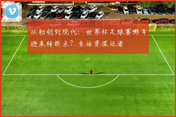 从初创到现代：世界杯足球赛哪年迎来转折点？专访资深记者