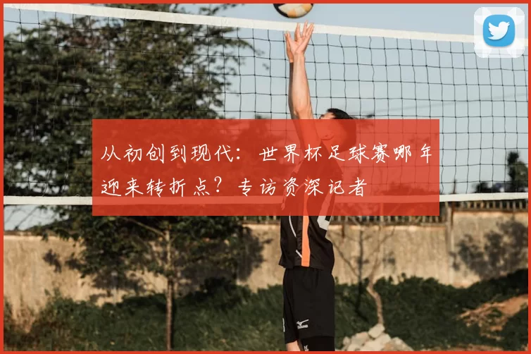 从初创到现代：世界杯足球赛哪年迎来转折点？专访资深记者