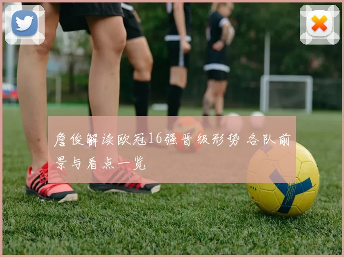 詹俊解读欧冠16强晋级形势 各队前景与看点一览