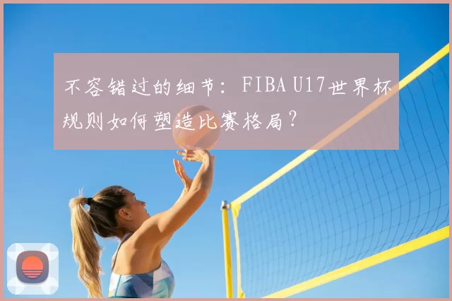 不容错过的细节：FIBA U17世界杯规则如何塑造比赛格局？
