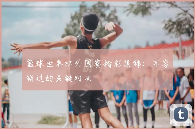 篮球世界杯外围赛精彩集锦：不容错过的关键对决