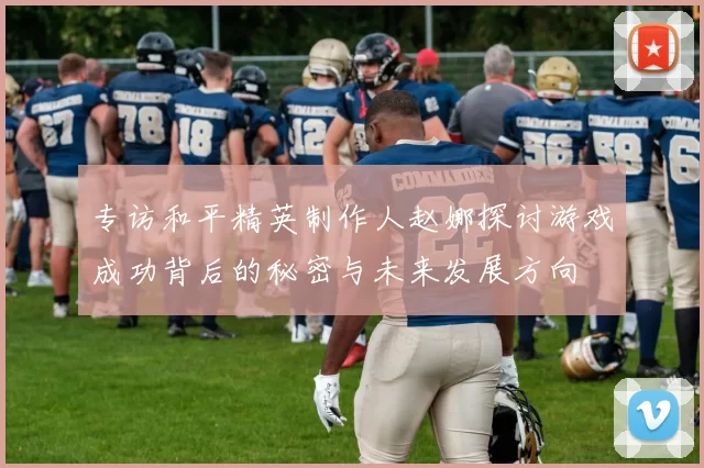 专访和平精英制作人赵娜探讨游戏成功背后的秘密与未来发展方向