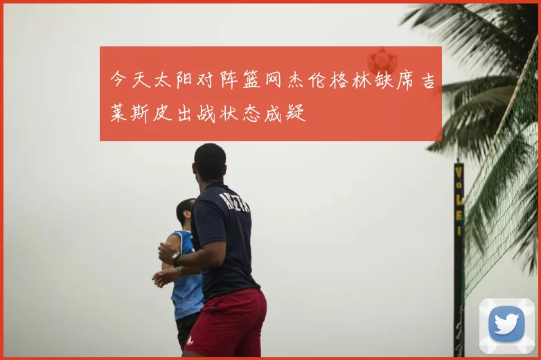 今天太阳对阵篮网杰伦格林缺席吉莱斯皮出战状态成疑