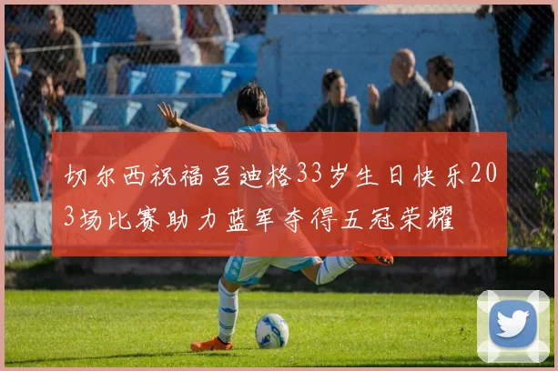 切尔西祝福吕迪格33岁生日快乐203场比赛助力蓝军夺得五冠荣耀