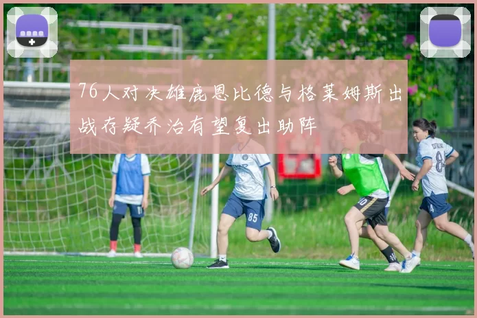 76人对决雄鹿恩比德与格莱姆斯出战存疑乔治有望复出助阵