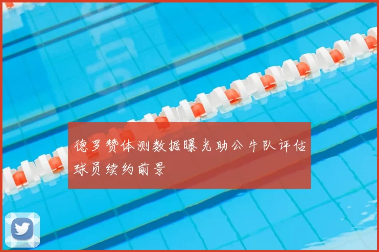 德罗赞体测数据曝光助公牛队评估球员续约前景