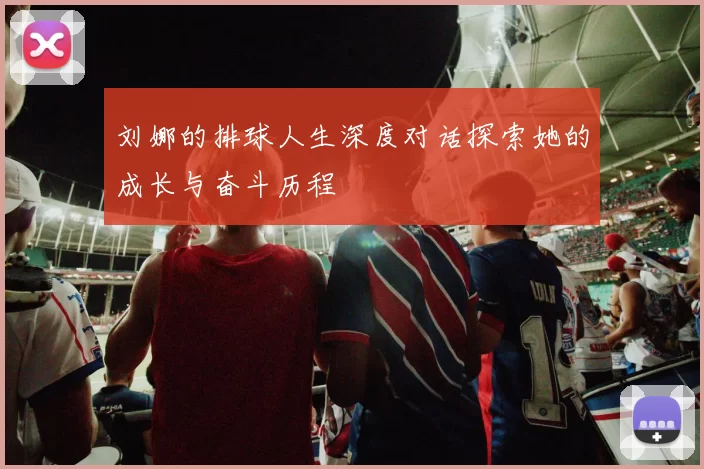 刘娜的排球人生深度对话探索她的成长与奋斗历程
