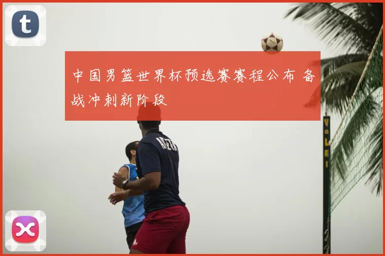 中国男篮世界杯预选赛赛程公布 备战冲刺新阶段