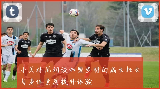 小贝林厄姆谈加盟多特的成长机会与身体素质提升体验
