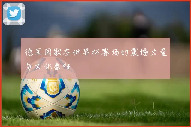 德国国歌在世界杯赛场的震撼力量与文化象征