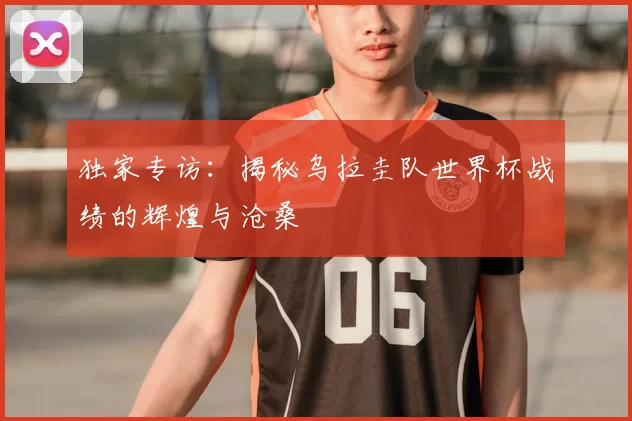 独家专访：揭秘乌拉圭队世界杯战绩的辉煌与沧桑