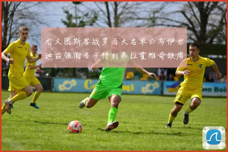 尤文图斯客战罗马大名单公布伊尔迪兹领衔洛卡特利弗拉霍维奇缺席