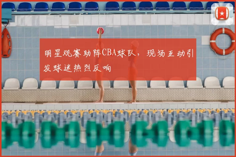 明星观赛助阵CBA球队，现场互动引发球迷热烈反响