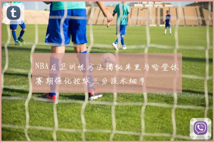 NBA后卫训练方法揭秘库里与哈登休赛期强化控球三分技术细节