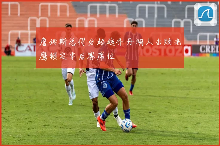 詹姆斯总得分超越乔丹湖人击败老鹰锁定季后赛席位