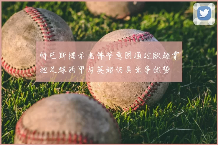 特巴斯揭示老佛爷意图通过欧超掌控足球西甲与英超仍具竞争优势