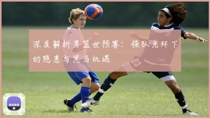 深度解析男篮世预赛：强队光环下的隐患与黑马机遇