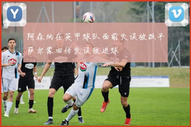 阿森纳在英甲球队面前失误被扳平萨尔蒙回传失误致进球